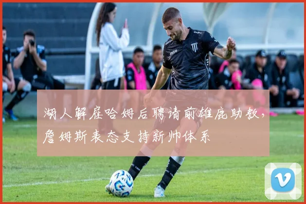 湖人解雇哈姆后聘请前雄鹿助教，詹姆斯表态支持新帅体系